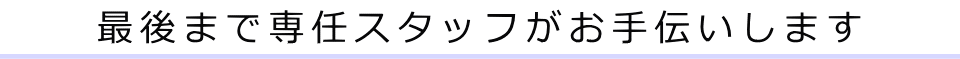 最後まで専任スタッフがお手伝いします